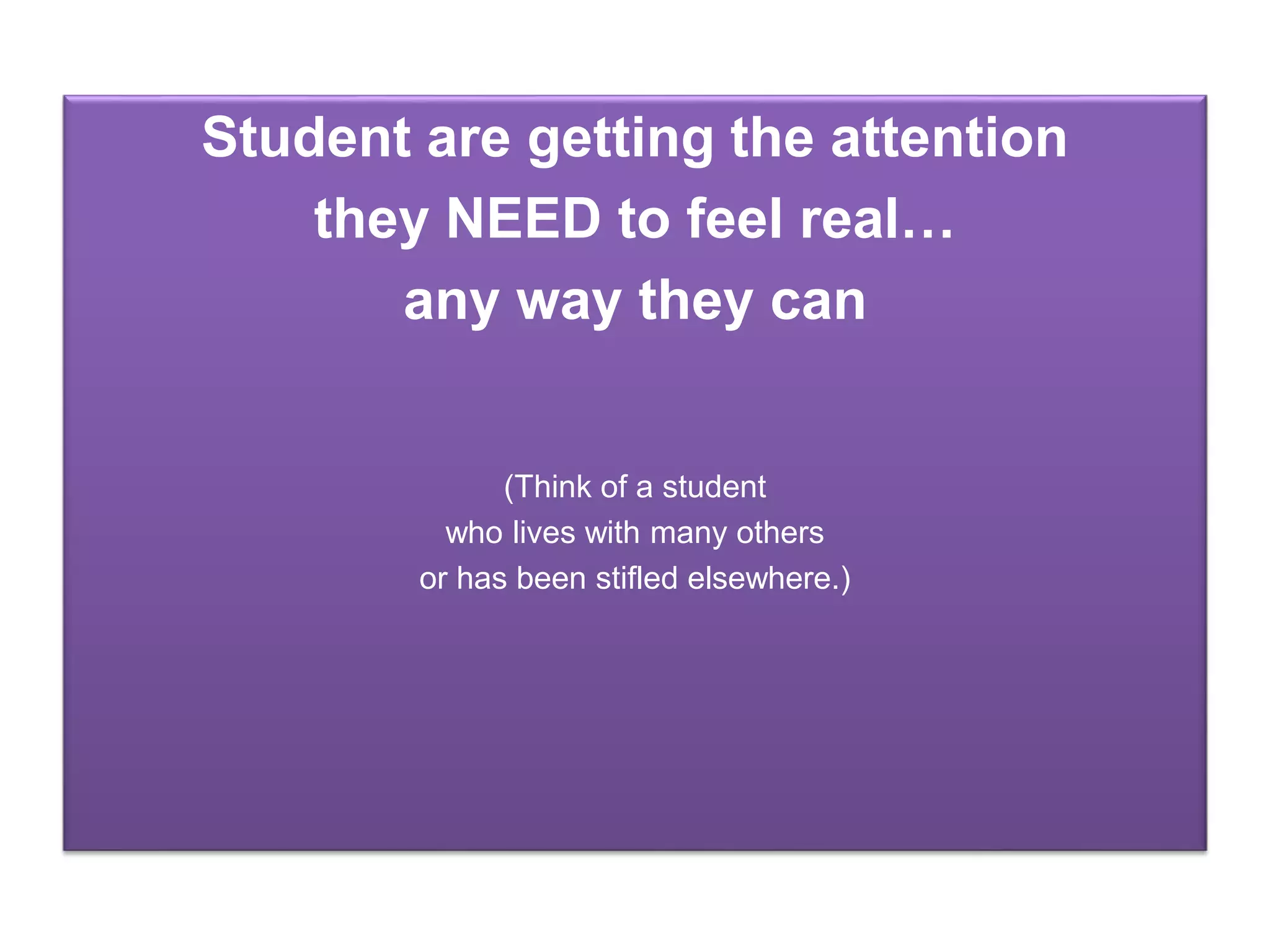 Student are getting the attention
they NEED to feel real…
any way they can
(Think of a student
who lives with many others
or has been stifled elsewhere.)
 