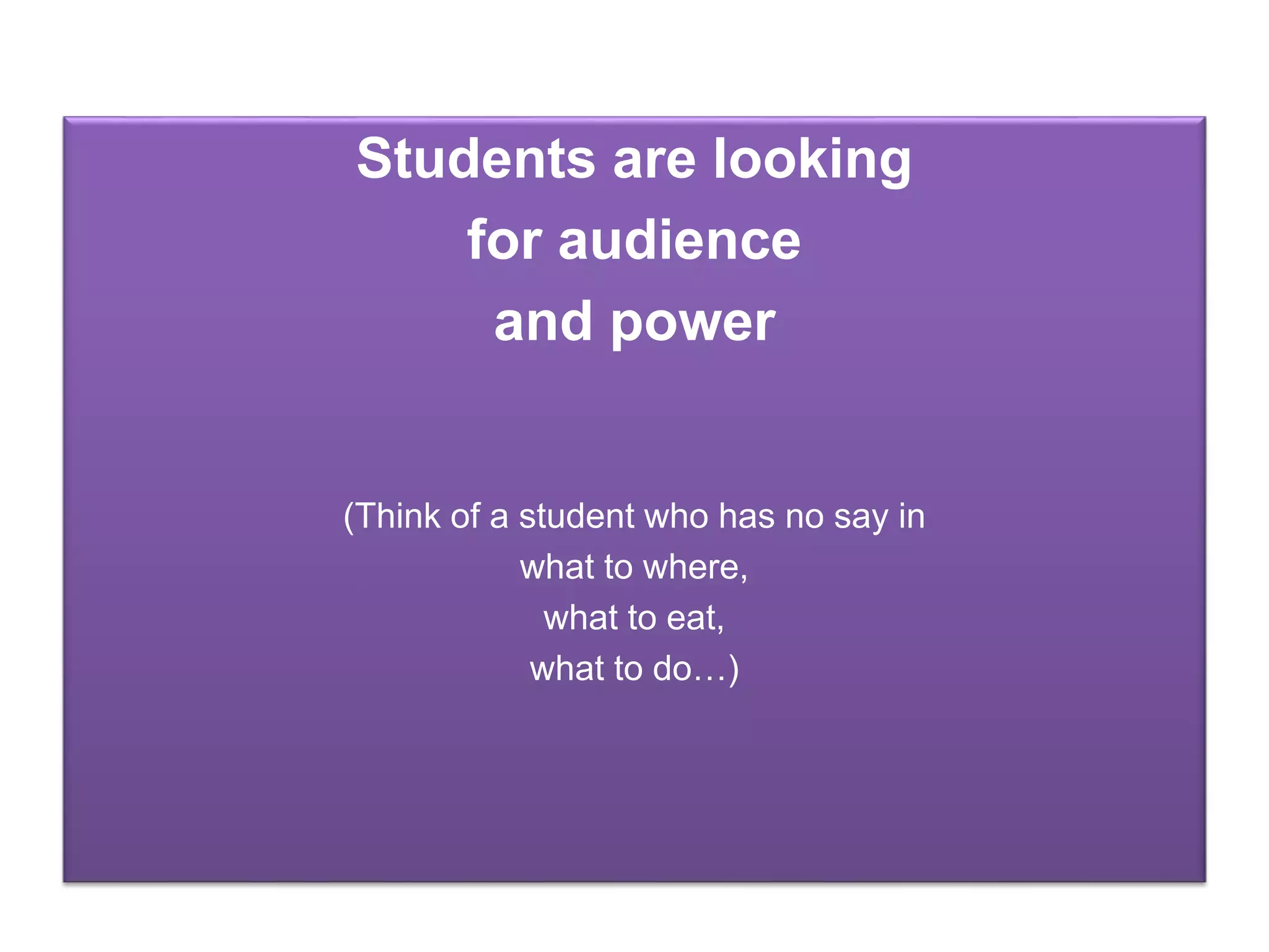 Students are looking
for audience
and power
(Think of a student who has no say in
what to where,
what to eat,
what to do…)
 
