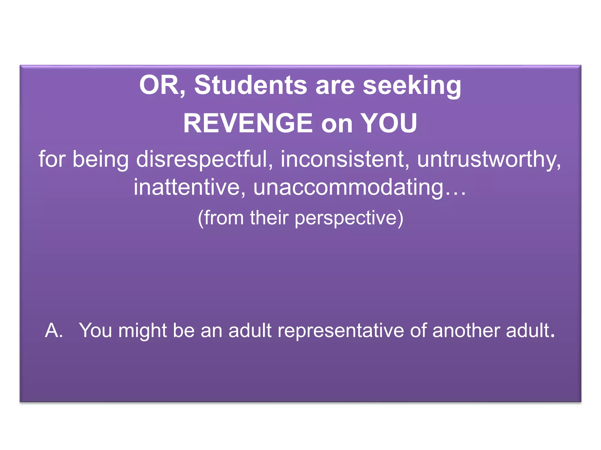 OR, Students are seeking
REVENGE on YOU
for being disrespectful, inconsistent, untrustworthy,
inattentive, unaccommodating…
(from their perspective)
A. You might be an adult representative of another adult.
 