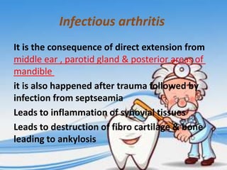 Infectious arthritis
It is the consequence of direct extension from
middle ear , parotid gland & posterior areas of
mandible
it is also happened after trauma followed by
infection from septseamia
Leads to inflammation of synovial tissues
Leads to destruction of fibro cartilage & bone
leading to ankylosis

 