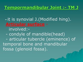- it is synovial J.(Modified hing).
-Articular surface
-involved:
- condyle of mandible(head)
- articular tubercle (eminence) of
temporal bone and mandibular
fossa (glenoid fossa).
Tempormandibular Joint :- TM J
 