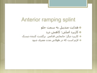 Anterior ramping splint
‫جلو‬ ‫سمت‬ ‫به‬ ‫مندیبل‬ ‫هدایت‬
‫اصلی‬ ‫کاربرد‬:‫درد‬ ‫کاهش‬
‫دیگر‬ ‫کاربرد‬:‫دیسک‬ ‫کننده‬ ‫برگشت‬ ‫قدامی‬ ‫جابجایی‬
‫شود‬ ‫مصرف‬ ‫مدت‬ ‫طوالنی‬ ‫در‬ ‫که‬ ‫است‬ ‫الزم‬
 