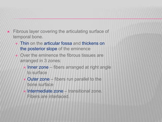  Fibrous layer covering the articulating surface of
temporal bone.
 Thin on the articular fossa and thickens on
the posterior slope of the eminence
 Over the eminence the fibrous tissues are
arranged in 3 zones:
 Inner zone – fibers arranged at right angle
to surface
 Outer zone – fibers run parallel to the
bone surface
 Intermediate zone – transitional zone.
Fibers are interlaced.
 