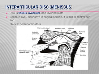INTERARTICULAR DISC (MENISCUS)
 Disk is fibrous, avascular, non inverted plate
 Shape is oval, biconcave in sagittal section. It is thin in central part
and
thick at posterior borders.
 