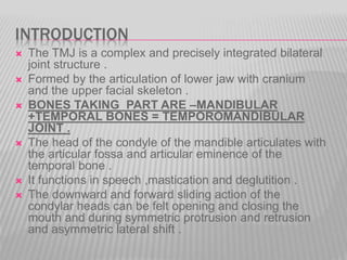 INTRODUCTION
 The TMJ is a complex and precisely integrated bilateral
joint structure .
 Formed by the articulation of lower jaw with cranium
and the upper facial skeleton .
 BONES TAKING PART ARE –MANDIBULAR
+TEMPORAL BONES = TEMPOROMANDIBULAR
JOINT .
 The head of the condyle of the mandible articulates with
the articular fossa and articular eminence of the
temporal bone .
 It functions in speech ,mastication and deglutition .
 The downward and forward sliding action of the
condylar heads can be felt opening and closing the
mouth and during symmetric protrusion and retrusion
and asymmetric lateral shift .
 