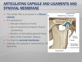 ARTICULATING CAPSULE AND LIGAMENTS AND
SYNOVIAL MEMBRANE
 The whole TMJ is enclosed in a fibrous
capsule.
 It is attached to:
 Articular tubercle (in front)
 Lips of squamous tympanic fissure
(posteriorly)
 Borders of articulating glenoid fossa
 Neck of the mandible. (below)
 It is lined by synovial membrane.
 Laterally, the capsule is reinforced by TMJ
ligaments.
 