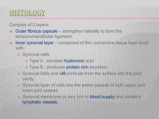 HISTOLOGY
Consists of 2 layers:
 Outer fibrous capsule – strengthen laterally to form the
temporomandibular ligament.
 Inner synovial layer – composed of thin connective tissue layer lined
with:
 Synovial cells
 Type A : secretes hyaluronic acid
 Type B : produces protein rich secretion.
 Synovial folds and villi protrude from the surface into the joint
cavity.
 Synovial layer of cells line the entire capsule of both upper and
lower joint spaces.
 Synovial membrane is very rich in blood supply and contains
lymphatic vessels.
 