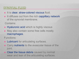 SYNOVIAL FLUID
 It is clear, straw-colored viscous fluid.
 It diffuses out from the rich cappillary network
of the synovial membrane.
Contains:
 Hyaluronic acid which is highly viscous
 May also contain some free cells mostly
macrophages.
Functions:
 Lubricant for articulating surfaces.
 Carry nutrients to the avascular tissue of the
joint.
 Clear the tissue debris caused by normal
wear and tear of the articulating surfaces.
 