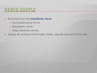 NERVE SUPPLY
 Branches from the mandibular nerve
 Auriculotemporal nerve
 Masseteric nerve
 Deep temporal nerves
 Supply all surfaces of the head, fossa, capsule and part of the disk.
 