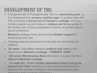 DEVELOPMENT OF TMJ
 Ontogenetically & Phylogenitically TMJ is a secondary joint. i.e
it is developed from primary reptilian type .in reptilian type ,the
TMJ is formed at dorsal end of meckel’s cartilage ,which in
humans appear as joint between malleus and incus bones of
the middle year showing adaptation of bones of primitive jaw to
sound conduction.
 Meckel’s cartilage forms and provide skeletal support for
developing lower jaw .
 Cartilage extends backward and dorsally and terminates as
malleus
 7th week - Articulation between malleus and incus at the
dorsal end of Meckel’s cartilage – PRIMARY JOINT .
 • 8th week- Membranous Bone laid down in a plate like form
lateral to Meckels cartilage.
 • 10 week (IU) -from 2 widely separated centers that grow
toward each other evidence of future joint as mesenchyme
between the condylar cartilage & developing temporal bone.
 
