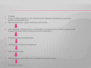  12 week:
 A pair of clefts appears in the mesenchyme between developing squamous
portion of temporal bone
 And develops into upper and lower joint cavity
 Joint capsule is formed from condensation of mesenchyme (which progressively
isolates the joint with its linning synovial membrane )
 Condylar grows dorsolaterally
 Ossification of temporal blastema
 Inferior joint cavity
 Differentiation of condylar into cartilage & Sup.joint cavity
 Formation of disc
 