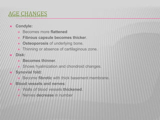 AGE CHANGES
 Condyle:
 Becomes more flattened
 Fibrous capsule becomes thicker.
 Osteoporosis of underlying bone.
 Thinning or absence of cartilaginous zone.
 Disk:
 Becomes thinner.
 Shows hyalinization and chondroid changes.
 Synovial fold:
 Become fibrotic with thick basement membrane.
 Blood vessels and nerves:
 Walls of blood vessels thickened.
 Nerves decrease in number
 