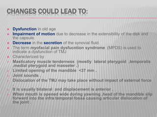 CHANGES COULD LEAD TO:
 Dysfunction in old age
 Impairment of motion due to decrease in the extensibility of the disk and
the capsule.
 Decrease in the secretion of the synovial fluid.
 The term myofacial pain dysfucntion syndrome (MPDS) is used to
indicate a dysfunction of TMJ
 Characterized by
 Masticatory muscle tenderness (mostly lateral pterygoid ,temporalis
,medial pterygoid and masseter .)
 Limited opening of the mandible <37 mm .
 Joint sounds .
 Dislocation of the TMJ may take place without impact of external force
.
 It is usually bilateral and displacement is anterior .
 When mouth is opened wide during yawning ,head of the mandible slip
forward into the infra temporal fossa causing articular dislocation of
the joint .
 