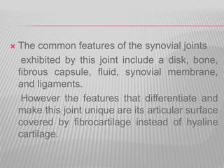  The common features of the synovial joints
exhibited by this joint include a disk, bone,
fibrous capsule, fluid, synovial membrane,
and ligaments.
However the features that differentiate and
make this joint unique are its articular surface
covered by fibrocartilage instead of hyaline
cartilage.
 