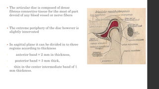 • The articular disc is composed of dense
fibrous connective tissue for the most of part
devoid of any blood vessel or nerve fibers
• The extreme periphery of the disc however is
slightly innervated
• In sagittal plane it can be divided in to three
regions according to thickness
• anterior band = 2 mm in thickness,
• posterior band = 3 mm thick,
• thin in the center intermediate band of 1
mm thickness.
 