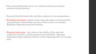 • The synovial fluid also serves as a lubricant between articular
surfaces during function
• Synovial fluid lubricates the articular surfaces by two mechanisms –
• Boundary lubrication: which occurs when the joint is moved and the
synovial fluid is forced from one area of the cavity in to another .
Boundary lubrication prevents friction
• Weeping lubrication : this refers to the ability of the articular
surfaces to absorbs a small amount of synovial fluid . Weeping
lubrication helps eliminate friction in the compressed but not moving
joint
 