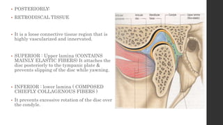 • POSTERIORLY:
• RETRODISCAL TISSUE
• It is a loose connective tissue region that is
highly vascularized and innervated.
• SUPERIOR : Upper lamina (CONTAINS
MAINLY ELASTIC FIBERS) It attaches the
disc posteriorly to the tympanic plate &
prevents slipping of the disc while yawning.
• INFERIOR : lower lamina ( COMPOSED
CHIEFLY COLLAGENOUS FIBERS )
• It prevents excessive rotation of the disc over
the condyle.
 