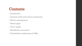 Contents
• Introduction
• Anatomy of the joint and its components
• Muscle and ligaments
• Blood supply
• Nerve supply
• Mandibular movements
• Prosthodontic implications of TMJ
 