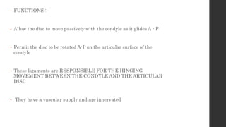 • FUNCTIONS :
• Allow the disc to move passively with the condyle as it glides A - P
• Permit the disc to be rotated A-P on the articular surface of the
condyle
• These ligaments are RESPONSIBLE FOR THE HINGING
MOVEMENT BETWEEN THE CONDYLE AND THE ARTICULAR
DISC
• They have a vascular supply and are innervated
 