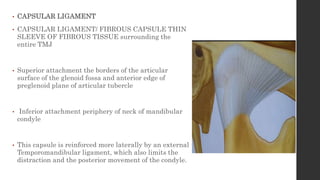 • CAPSULAR LIGAMENT
• CAPSULAR LIGAMENT/ FIBROUS CAPSULE THIN
SLEEVE OF FIBROUS TISSUE surrounding the
entire TMJ
• Superior attachment the borders of the articular
surface of the glenoid fossa and anterior edge of
preglenoid plane of articular tubercle
• Inferior attachment periphery of neck of mandibular
condyle
• This capsule is reinforced more laterally by an external
Temporomandibular ligament, which also limits the
distraction and the posterior movement of the condyle.
 