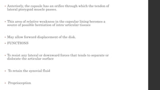 • Anteriorly, the capsule has an orifice through which the tendon of
lateral pterygoid muscle passes.
• This area of relative weakness in the capsular lining becomes a
source of possible herniation of intra-articular tissues
• May allow forward displacement of the disk.
• FUNCTIONS
• To resist any lateral or downward forces that tends to separate or
dislocate the articular surface
• To retain the synovial fluid
• Proprioception
 