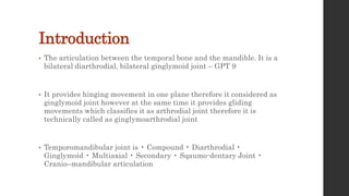 Introduction
• The articulation between the temporal bone and the mandible. It is a
bilateral diarthrodial, bilateral ginglymoid joint – GPT 9
• It provides hinging movement in one plane therefore it considered as
ginglymoid joint however at the same time it provides gliding
movements which classifies it as arthrodial joint therefore it is
technically called as ginglymoarthrodial joint
• Temporomandibular joint is • Compound • Diarthrodial •
Ginglymoid • Multiaxial • Secondary • Sqaumo-dentary Joint •
Cranio–mandibular articulation
 