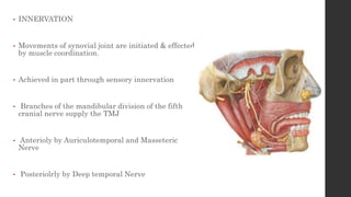 • INNERVATION
• Movements of synovial joint are initiated & effected
by muscle coordination.
• Achieved in part through sensory innervation
• Branches of the mandibular division of the fifth
cranial nerve supply the TMJ
• Anterioly by Auriculotemporal and Masseteric
Nerve
• Posteriolrly by Deep temporal Nerve
 