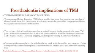 Prosthodontic implications of TMJ
• TEMPOROMANDIBULAR JOINT DISORDERS:
• Temporomandibular disorders (TMDs) are a collective term that embraces a number of
clinical conditions that involve the masticatory musculature and/or temporomandibular
(TM) joints and associated structures
• The various clinical conditions are characterized by pain in the preauricular area, TM
joint, or muscles of mastication; limitation or deviation in mandibular range of motion;
and TM joint sounds (clicking, popping, and crepitus) during mandibular function
• Common patient complaints include headache, neck ache, face ache, and earache . Other
unexplained associated complaints include tinnitus, ear fullness, and perceived hearing
loss
Prosthodontic Management of Temporomandibular Disorders J Indian Prosthodont Soc (Oct-Dec 2013) 13(4):400–405
 