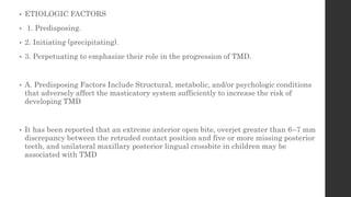 • ETIOLOGIC FACTORS
• 1. Predisposing.
• 2. Initiating (precipitating).
• 3. Perpetuating to emphasize their role in the progression of TMD.
• A. Predisposing Factors Include Structural, metabolic, and/or psychologic conditions
that adversely affect the masticatory system sufficiently to increase the risk of
developing TMD
• It has been reported that an extreme anterior open bite, overjet greater than 6–7 mm
discrepancy between the retruded contact position and five or more missing posterior
teeth, and unilateral maxillary posterior lingual crossbite in children may be
associated with TMD
 