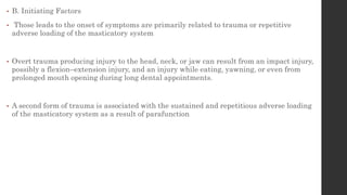 • B. Initiating Factors
• Those leads to the onset of symptoms are primarily related to trauma or repetitive
adverse loading of the masticatory system
• Overt trauma producing injury to the head, neck, or jaw can result from an impact injury,
possibly a flexion–extension injury, and an injury while eating, yawning, or even from
prolonged mouth opening during long dental appointments.
• A second form of trauma is associated with the sustained and repetitious adverse loading
of the masticatory system as a result of parafunction
 