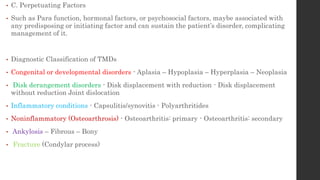 • C. Perpetuating Factors
• Such as Para function, hormonal factors, or psychosocial factors, maybe associated with
any predisposing or initiating factor and can sustain the patient’s disorder, complicating
management of it.
• Diagnostic Classification of TMDs
• Congenital or developmental disorders - Aplasia – Hypoplasia – Hyperplasia – Neoplasia
• Disk derangement disorders - Disk displacement with reduction - Disk displacement
without reduction Joint dislocation
• Inflammatory conditions - Capsulitis/synovitis - Polyarthritides
• Noninflammatory (Osteoarthrosis) - Osteoarthritis: primary - Osteoarthritis: secondary
• Ankylosis – Fibrous – Bony
• Fracture (Condylar process)
 