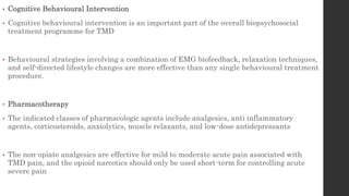 • Cognitive Behavioural Intervention
• Cognitive behavioural intervention is an important part of the overall biopsychosocial
treatment programme for TMD
• Behavioural strategies involving a combination of EMG biofeedback, relaxation techniques,
and self-directed lifestyle changes are more effective than any single behavioural treatment
procedure.
• Pharmacotherapy
• The indicated classes of pharmacologic agents include analgesics, anti inflammatory
agents, corticosteroids, anxiolytics, muscle relaxants, and low-dose antidepressants
• The non-opiate analgesics are effective for mild to moderate acute pain associated with
TMD pain, and the opioid narcotics should only be used short-term for controlling acute
severe pain
 