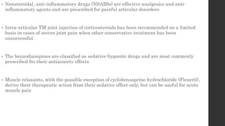• Nonsteroidal, anti-inflammatory drugs (NSAIDs) are effective analgesics and anti-
inflammatory agents and are prescribed for painful articular disorders
• Intra-articular TM joint injection of corticosteroids has been recommended on a limited
basis in cases of severe joint pain when other conservative treatment has been
unsuccessful.
• The benzodiazepines are classified as sedative-hypnotic drugs and are most commonly
prescribed for their antianxiety effects
• Muscle relaxants, with the possible exception of cyclobenzaprine hydrochloride (Flexeril),
derive their therapeutic action from their sedative effect only, but can be useful for acute
muscle pain
 