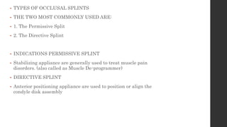 • TYPES OF OCCLUSAL SPLINTS
• THE TWO MOST COMMONLY USED ARE:
• 1. The Permissive Split
• 2. The Directive Splint
• INDICATIONS PERMISSIVE SPLINT
• Stabilizing appliance are generally used to treat muscle pain
disorders. (also called as Muscle De-programmer)
• DIRECTIVE SPLINT
• Anterior positioning appliance are used to position or align the
condyle disk assembly
 