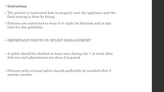• Instructions
• The patient is instructed how to properly seat the appliance and the
final seating is done by biting.
• Patients are instructed to wear it in night for bruxism and in day
time for disc problems.
• IMPORTANT POINTS IN SPLINT MANAGEMENT
• A splint should be checked at least once during the 1 st week after
delivery and adjustments are done if required
• Patients with occlusal splint should preferably be recalled after 3
months months
 