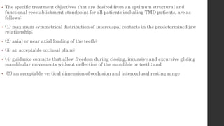 • The specific treatment objectives that are desired from an optimum structural and
functional reestablishment standpoint for all patients including TMD patients, are as
follows:
• (1) maximum symmetrical distribution of intercuspal contacts in the predetermined jaw
relationship;
• (2) axial or near axial loading of the teeth;
• (3) an acceptable occlusal plane;
• (4) guidance contacts that allow freedom during closing, incursive and excursive gliding
mandibular movements without deflection of the mandible or teeth; and
• (5) an acceptable vertical dimension of occlusion and interocclusal resting range
 