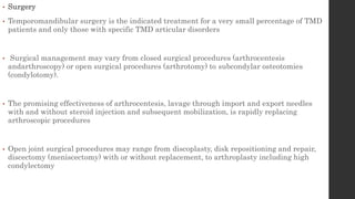 • Surgery
• Temporomandibular surgery is the indicated treatment for a very small percentage of TMD
patients and only those with specific TMD articular disorders
• Surgical management may vary from closed surgical procedures (arthrocentesis
andarthroscopy) or open surgical procedures (arthrotomy) to subcondylar osteotomies
(condylotomy).
• The promising effectiveness of arthrocentesis, lavage through import and export needles
with and without steroid injection and subsequent mobilization, is rapidly replacing
arthroscopic procedures
• Open joint surgical procedures may range from discoplasty, disk repositioning and repair,
discectomy (meniscectomy) with or without replacement, to arthroplasty including high
condylectomy
 