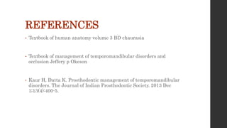 REFERENCES
• Textbook of human anatomy volume 3 BD chaurasia
• Textbook of management of temporomandibular disorders and
occlusion Jeffery p Okeson
• Kaur H, Datta K. Prosthodontic management of temporomandibular
disorders. The Journal of Indian Prosthodontic Society. 2013 Dec
1;13(4):400-5.
 