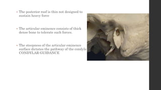 • The posterior roof is thin not designed to
sustain heavy force
• The articular eminence consists of thick
dense bone to tolerate such forces.
• The steepness of the articular eminence
surface dictates the pathway of the condyle
CONDYLAR GUIDANCE
 