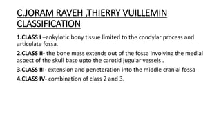 C.JORAM RAVEH ,THIERRY VUILLEMIN
CLASSIFICATION
1.CLASS I –ankylotic bony tissue limited to the condylar process and
articulate fossa.
2.CLASS II- the bone mass extends out of the fossa involving the medial
aspect of the skull base upto the carotid jugular vessels .
3.CLASS III- extension and peneteration into the middle cranial fossa
4.CLASS IV- combination of class 2 and 3.
 
