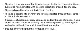 • The disc is a meshwork of firmly woven avascular fibrous connective tissue
& it is also noninnervated with possible exceptions around its periphery.
• These collagen fibers impart flexibility to the disc.
• The disc is designed to transmit the forces generated through the condyle
to the articular eminence.
• It promotes lubrication energy absorption and joint range of motion. It acts
as a main shock absorber enabling the articulating bones to move against
each other with minimum friction and heat production.
• Disc has a very little potential for repair after inult.
 