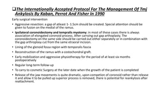 The Internationally Accepted Protocol For The Management Of Tmj
Ankylosis By Kaban, Perrot And Fisher In 1990
Early surgical intervention
• Aggressive resection: a gap of atleast 1- 1.5cm should be created. Special attention should be
given to fusion on the medial of the ramus.
• Ipsilateral coronoidectomy and tempralis myotomy: in most of these cases there is always
association of elongated coronoid process. After carrying out gap arthoplasty. The
coronoidectomy on the same side should be carried out either separately or in combination with
the gap arthroplasy cut from the same etraoral incision.
• Lining of the glenoid fossa region with temporalis fascia
• Reconstruction of the ramus with a costochondral graft.
• Early mobilization and aggressive physiotherapy for the period of at least six months
postoperatively
• Regular long-term follow-up
• To carry to cosmetic Surgery at the later date when the growth of the patient is completed
• Release of the jaw movements is quite dramatic, upon competion of coronoid rather than release
it and allow it to be pulled up superior process is removed, there is potential for reankylosis after
reattachment.
 