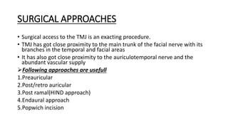 SURGICAL APPROACHES
• Surgical access to the TMJ is an exacting procedure.
• TMJ has got close proximity to the main trunk of the facial nerve with its
branches in the temporal and facial areas
• It has also got close proximity to the auriculotemporal nerve and the
abundant vascular supply
Following approaches are usefull
1.Preauricular
2.Post/retro auricular
3.Post ramal(HIND approach)
4.Endaural approach
5.Popwich incision
 