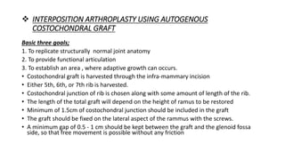  INTERPOSITION ARTHROPLASTY USING AUTOGENOUS
COSTOCHONDRAL GRAFT
Basic three goals;
1. To replicate structurally normal joint anatomy
2. To provide functional articulation
3. To establish an area , where adaptive growth can occurs.
• Costochondral graft is harvested through the infra-mammary incision
• Either 5th, 6th, or 7th rib is harvested.
• Costochondral junction of rib is chosen along with some amount of length of the rib.
• The length of the total graft will depend on the height of ramus to be restored
• Minimum of 1.5cm of costochondral junction should be included in the graft
• The graft should be fixed on the lateral aspect of the rammus with the screws.
• A minimum gap of 0.5 - 1 cm should be kept between the graft and the glenoid fossa
side, so that free movement is possible without any friction
 