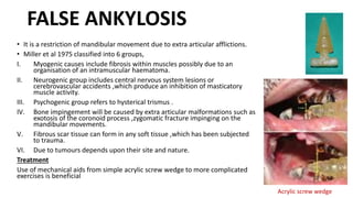 FALSE ANKYLOSIS
• It is a restriction of mandibular movement due to extra articular afflictions.
• Miller et al 1975 classified into 6 groups,
I. Myogenic causes include fibrosis within muscles possibly due to an
organisation of an intramuscular haematoma.
II. Neurogenic group includes central nervous system lesions or
cerebrovascular accidents ,which produce an inhibition of masticatory
muscle activity.
III. Psychogenic group refers to hysterical trismus .
IV. Bone impingement will be caused by extra articular malformations such as
exotosis of the coronoid process ,zygomatic fracture impinging on the
mandibular movements.
V. Fibrous scar tissue can form in any soft tissue ,which has been subjected
to trauma.
VI. Due to tumours depends upon their site and nature.
Treatment
Use of mechanical aids from simple acrylic screw wedge to more complicated
exercises is beneficial
Acrylic screw wedge
 