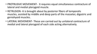 • PROTRUSIVE MOVEMENT- It requires equal simultaneous contracture of
lateral and medial pterygoid muscle.
• RETRUSION -It is brought about by posterior fibers of temporalis
muscles, assisted by middle and deep parts of the masseter, digastric and
geniohyoid muscles.
• LATERAL MOVEMENT- These are carried out by unilateral contracture of
medial and lateral pterygoid of each side acting alternatively.
 