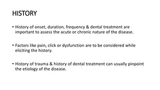 HISTORY
• History of onset, duration, frequency & dental treatment are
important to assess the acute or chronic nature of the disease.
• Factors like pain, click or dysfunction are to be considered while
eliciting the history.
• History of trauma & history of dental treatment can usually pinpoint
the etiology of the disease.
 