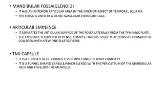 • MANDIBULAR FOSSA(GLENOID)
• IT HAS AN ANTERIOR ARTICULAR AREA BY THE INFERIOR ASPECT OF TEMPORAL SQUAMA.
• THE FOSSA IS LINED BY A DENSE AVASCULAR FIBROCARTILAGE.
• ARTICULAR EMINENCE
• IT SEPARATES THE ARTICULAR SURFACE OF THE FOSSA LATERALLY FROM THE TYMPANIC PLATE.
• THE EMINENCE IS COVERED BY DENSE, COMPCT, FIBROUS TISSUE THAT CONSISTS PRIMARILY OF
COLLEGEN WITH AFEW FINE ELASTIC FIBERS
• TMJ CAPSULE
• IT IS A THIN SLEEVE OF FIBROUS TISSUE INVESTING THE JOINT COMPLETY
• IT IS A FUNNEL SHAPED CAPSULE,WHICH BLENDS WITH THE PERIOSTEUM OF THE MANDIBULAR
NECK AND ENVELOPS THE MENISCUS
 