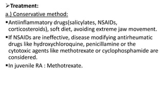 Treatment:
a.) Conservative method:
Antiinflammatory drugs(salicylates, NSAIDs,
corticosteroids), soft diet, avoiding extreme jaw movement.
If NSAIDs are ineffective, disease modifying antirheumatic
drugs like hydroxychloroquine, penicillamine or the
cytotoxic agents like methotrexate or cyclophosphamide are
considered.
In juvenile RA : Methotrexate.
 