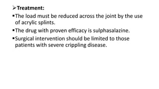 Treatment:
The load must be reduced across the joint by the use
of acrylic splints.
The drug with proven efficacy is sulphasalazine.
Surgical intervention should be limited to those
patients with severe crippling disease.
 